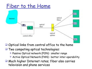 Fiber to the Home
                                                              ONT

   Internet                                         optical
                                                    fibers

                                                              ONT
                               optical
                               fiber
                    OLT
                                         optical
              central office             splitter

                                                              ONT


 Optical links from central office to the home
 Two competing optical technologies:
    Passive Optical network (PON) : smaller range
    Active Optical Network (PAN) : better inter-operability

 Much higher Internet rates; fiber also carries
  television and phone services
 