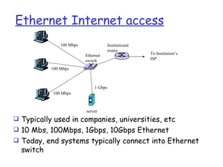 Ethernet Internet access
               100 Mbps                 Institutional
                                        router
                          Ethernet                      To Institution’s
                          switch                        ISP

           100 Mbps



                               1 Gbps
           100 Mbps



                          server
 Typically used in companies, universities, etc
 10 Mbs, 100Mbps, 1Gbps, 10Gbps Ethernet
 Today, end systems typically connect into Ethernet
  switch
 