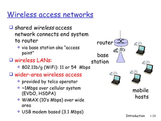 Wireless access networks
 shared wireless access
  network connects end system
  to router                              router
      via base station aka “access
       point”
                                         base
 wireless LANs:                       station
    802.11b/g (WiFi): 11 or 54 Mbps

 wider-area wireless access
    provided by telco operator
    ~1Mbps over cellular system
                                                      mobile
     (EVDO, HSDPA)
    WiMAX (10’s Mbps) over wide
                                                       hosts
     area
    USB modem based (3.1 Mbps)
                                                  Introduction   1-24
 