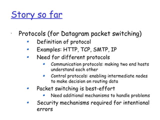 Story so far
•
    Protocols (for Datagram packet switching)
          Definition of protocol
          Examples: HTTP, TCP, SMTP, IP
          Need for different protocols
               Communication protocols: making two end hosts
               understand each other
               Control protocols: enabling intermediate nodes
               to make decision on routing data
          Packet switching is best-effort
               Need additional mechanisms to handle problems
          Security mechanisms required for intentional
          errors
 