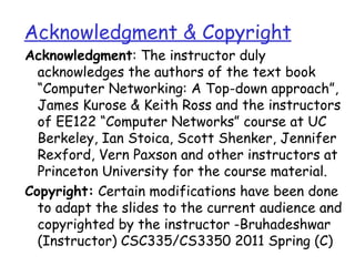 Acknowledgment & Copyright
Acknowledgment: The instructor duly
  acknowledges the authors of the text book
  “Computer Networking: A Top-down approach”,
  James Kurose & Keith Ross and the instructors
  of EE122 “Computer Networks” course at UC
  Berkeley, Ian Stoica, Scott Shenker, Jennifer
  Rexford, Vern Paxson and other instructors at
  Princeton University for the course material.
Copyright: Certain modifications have been done
  to adapt the slides to the current audience and
  copyrighted by the instructor -Bruhadeshwar
  (Instructor) CSC335/CS3350 2011 Spring (C)
 