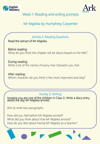 Activity 2: Reading Questions
Read the extract of Mr Majeika.
Before reading:
What do you think the chapter will be about based on the title?
During reading:
Write a list of the names of every new character you met.
After reading:
Which character do you think is the most important and why?
Week 1: Reading and writing prompts
Mr Majeika by Humphrey Carpenter
Activity 3: Writing
Imagine you are one of the children in Class 3. Write a diary entry
about the day Mr Majeika arrived.
Aim to write two paragraphs.
How did you feel before Mr Majeika arrived?
What did you think about how Mr Majeika arrived?
How do you feel about having Mr Majeika as a teacher?
 
