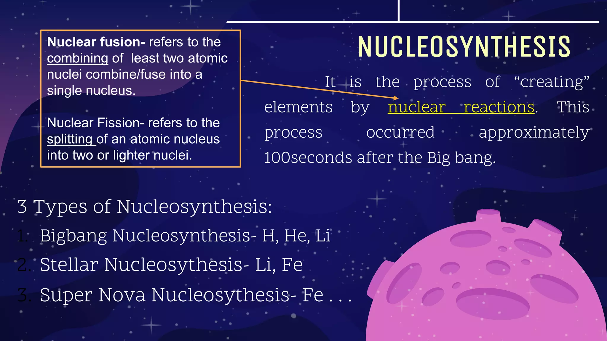 NUCLEOSYNTHESIS
3 Types of Nucleosynthesis:
1. Bigbang Nucleosynthesis- H, He, Li
2. Stellar Nucleosythesis- Li, Fe
3. Super Nova Nucleosythesis- Fe . . .
It is the process of “creating”
elements by nuclear reactions. This
process occurred approximately
100seconds after the Big bang.
Nuclear fusion- refers to the
combining of least two atomic
nuclei combine/fuse into a
single nucleus.
Nuclear Fission- refers to the
splitting of an atomic nucleus
into two or lighter nuclei.
 