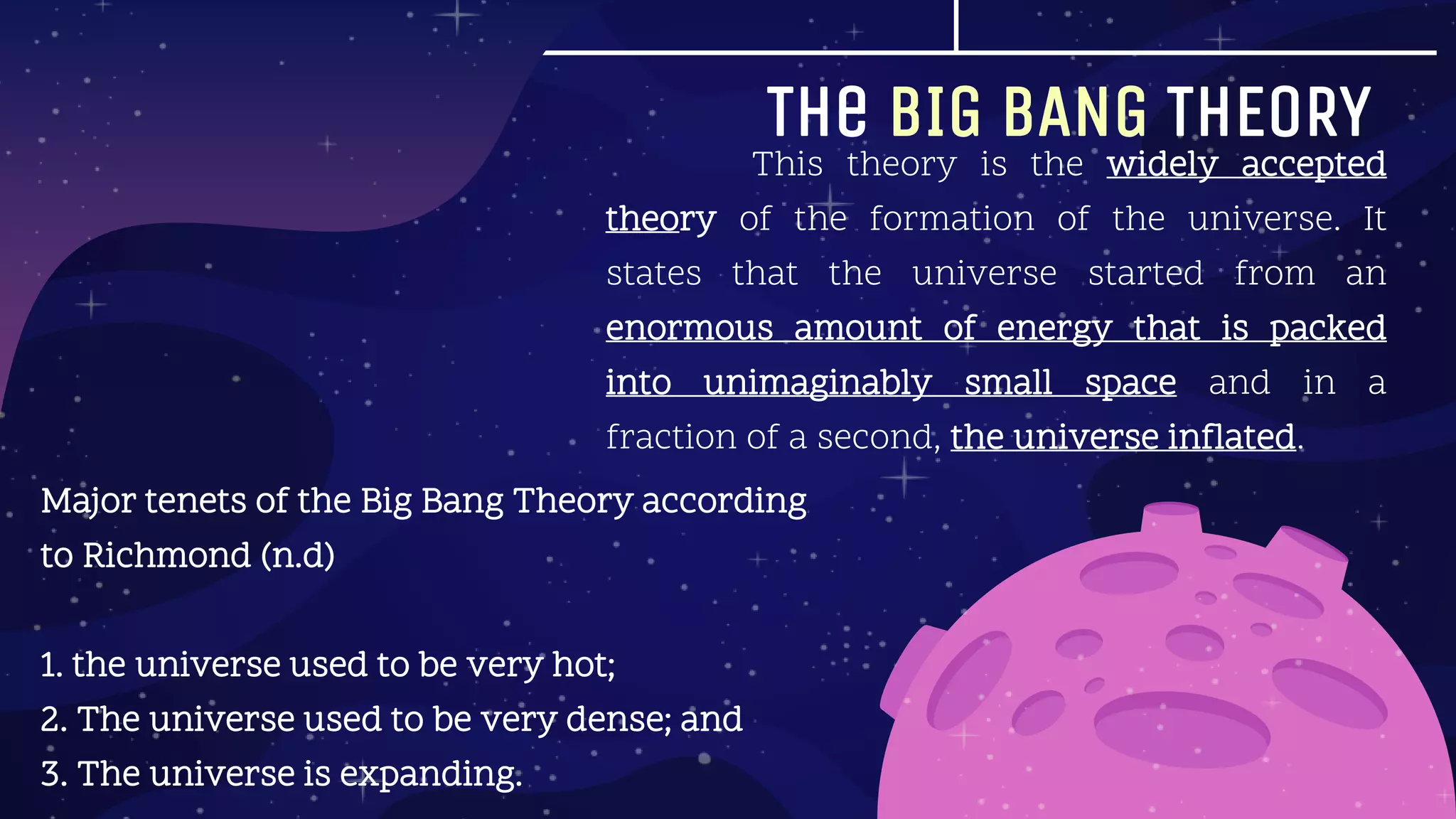 The BIG BANG THEORY
Major tenets of the Big Bang Theory according
to Richmond (n.d)
1. the universe used to be very hot;
2. The universe used to be very dense; and
3. The universe is expanding.
This theory is the widely accepted
theory of the formation of the universe. It
states that the universe started from an
enormous amount of energy that is packed
into unimaginably small space and in a
fraction of a second, the universe inflated.
 