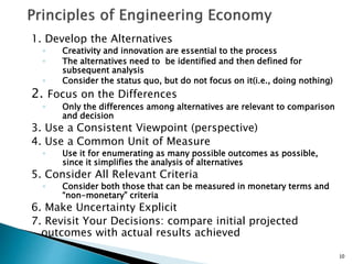 1. Develop the Alternatives
◦ Creativity and innovation are essential to the process
◦ The alternatives need to be identified and then defined for
subsequent analysis
◦ Consider the status quo, but do not focus on it(i.e., doing nothing)
2. Focus on the Differences
◦ Only the differences among alternatives are relevant to comparison
and decision
3. Use a Consistent Viewpoint (perspective)
4. Use a Common Unit of Measure
◦ Use it for enumerating as many possible outcomes as possible,
since it simplifies the analysis of alternatives
5. Consider All Relevant Criteria
◦ Consider both those that can be measured in monetary terms and
“non-monetary” criteria
6. Make Uncertainty Explicit
7. Revisit Your Decisions: compare initial projected
outcomes with actual results achieved
10
 