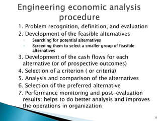 1. Problem recognition, definition, and evaluation
2. Development of the feasible alternatives
◦ Searching for potential alternatives
◦ Screening them to select a smaller group of feasible
alternatives
3. Development of the cash flows for each
alternative (or of prospective outcomes)
4. Selection of a criterion ( or criteria)
5. Analysis and comparison of the alternatives
6. Selection of the preferred alternative
7. Performance monitoring and post-evaluation
results: helps to do better analysis and improves
the operations in organization
11
 