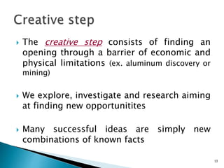  The creative step consists of finding an
opening through a barrier of economic and
physical limitations (ex. aluminum discovery or
mining)
 We explore, investigate and research aiming
at finding new opportunitites
 Many successful ideas are simply new
combinations of known facts
13
 