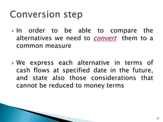  In order to be able to compare the
alternatives we need to convert them to a
common measure
 We express each alternative in terms of
cash flows at specified date in the future,
and state also those considerations that
cannot be reduced to money terms
15
 
