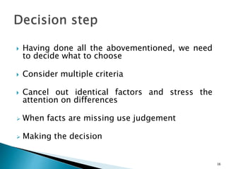  Having done all the abovementioned, we need
to decide what to choose
 Consider multiple criteria
 Cancel out identical factors and stress the
attention on differences
 When facts are missing use judgement
 Making the decision
16
 