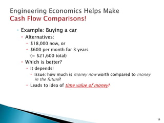 ◦ Example: Buying a car
 Alternatives:
 $18,000 now, or
 $600 per month for 3 years
(= $21,600 total)
 Which is better?
 It depends!
 Issue: how much is money now worth compared to money
in the future?
 Leads to idea of time value of money!
18
 