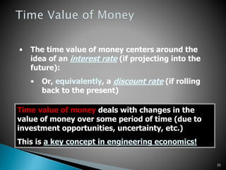 23
• The time value of money centers around the
idea of an interest rate (if projecting into the
future):
• Or, equivalently, a discount rate (if rolling
back to the present)
Time value of money deals with changes in the
value of money over some period of time (due to
investment opportunities, uncertainty, etc.)
This is a key concept in engineering economics!
 