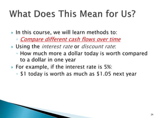  In this course, we will learn methods to:
◦ Compare different cash flows over time
 Using the interest rate or discount rate:
◦ How much more a dollar today is worth compared
to a dollar in one year
 For example, if the interest rate is 5%:
◦ $1 today is worth as much as $1.05 next year
24
 