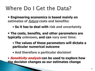 31
• Engineering economics is based mainly on
estimates of future costs and benefits:
• So it has to deal with risk and uncertainty
• The costs, benefits, and other parameters are
typically unknown, and can vary over time:
• The values of these parameters will dictate a
particular numerical outcome
• And therefore a particular decision!
• Sensitivity analysis can be used to explore how
the decision changes as our estimates change
 
