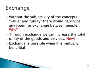  Without the subjectivity of the concepts
“value” and “utility” there would hardly be
any room for exchange between people.
Why?
 Through exchange we can increase the total
utility of the goods and services. How?
 Exchange is possible when it is mutually
benefitial
34
 