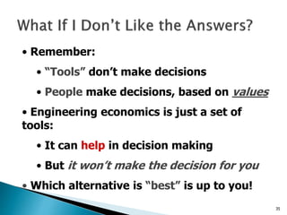 35
• Remember:
• “Tools” don’t make decisions
• People make decisions, based on values
• Engineering economics is just a set of
tools:
• It can help in decision making
• But it won’t make the decision for you
• Which alternative is “best” is up to you!
 