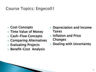  Cost Concepts
 Time Value of Money
 Cash-Flow Concepts
 Comparing Alternatives
 Evaluating Projects
 Benefit-Cost Analysis
9
 Depreciation and Income
Taxes
 Inflation and Price
Changes
 Dealing with Uncertainty
 