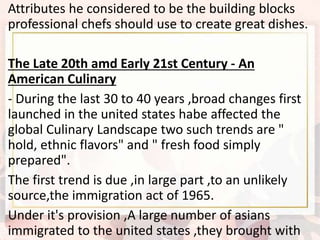 Attributes he considered to be the building blocks
professional chefs should use to create great dishes.
The Late 20th amd Early 21st Century - An
American Culinary
- During the last 30 to 40 years ,broad changes first
launched in the united states habe affected the
global Culinary Landscape two such trends are "
hold, ethnic flavors" and " fresh food simply
prepared".
The first trend is due ,in large part ,to an unlikely
source,the immigration act of 1965.
Under it's provision ,A large number of asians
immigrated to the united states ,they brought with
 