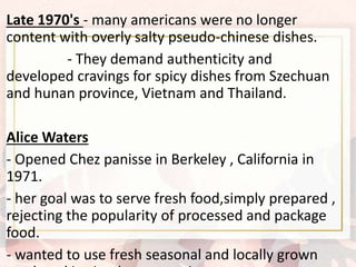 Late 1970's - many americans were no longer
content with overly salty pseudo-chinese dishes.
- They demand authenticity and
developed cravings for spicy dishes from Szechuan
and hunan province, Vietnam and Thailand.
Alice Waters
- Opened Chez panisse in Berkeley , California in
1971.
- her goal was to serve fresh food,simply prepared ,
rejecting the popularity of processed and package
food.
- wanted to use fresh seasonal and locally grown
 