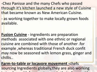 -Chez Panisse and the many Chefs who passed
through it's kitchen launched a new style of Cuisine
that became known as New American Cuisine.
- as working together to make locally grown foods
available.
Fusion Cuisine - ingredients are preparation
methods associated with one ethnic or regional
cuisine are combined with those of another .for
example ,whereas traditional French duck confit
may now be seasoned with lemon grass, ginger and
chillis..
Farm-to-table or locavore movement -chefs
sourcing Ingredients globally,they are also working
 