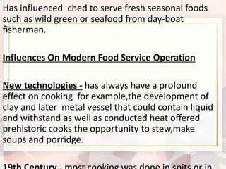 Has influenced ched to serve fresh seasonal foods
such as wild green or seafood from day-boat
fisherman.
Influences On Modern Food Service Operation
New technologies - has always have a profound
effect on cooking for example,the development of
clay and later metal vessel that could contain liquid
and withstand as well as conducted heat offered
prehistoric cooks the opportunity to stew,make
soups and porridge.
 