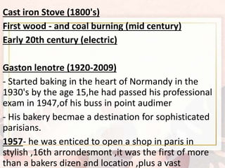 Cast iron Stove (1800's)
First wood - and coal burning (mid century)
Early 20th century (electric)
Gaston lenotre (1920-2009)
- Started baking in the heart of Normandy in the
1930's by the age 15,he had passed his professional
exam in 1947,of his buss in point audimer
- His bakery becmae a destination for sophisticated
parisians.
1957- he was enticed to open a shop in paris in
stylish ,16th arrondesmont ,it was the first of more
than a bakers dizen and location ,plus a vast
 