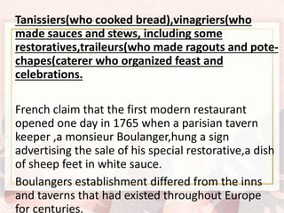 Tanissiers(who cooked bread),vinagriers(who
made sauces and stews, including some
restoratives,traileurs(who made ragouts and pote-
chapes(caterer who organized feast and
celebrations.
French claim that the first modern restaurant
opened one day in 1765 when a parisian tavern
keeper ,a monsieur Boulanger,hung a sign
advertising the sale of his special restorative,a dish
of sheep feet in white sauce.
Boulangers establishment differed from the inns
and taverns that had existed throughout Europe
for centuries.
 