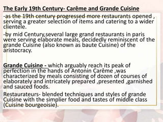 The Early 19th Century- Carême and Grande Cuisine
-as the 19th century progressed more restaurants opened ,
serving a greater selection of items and catering to a wider
clientele.
-by mid Century,several large grand restaurants in paris
were serving elaborate meals, decidedly reminiscent of the
grande Cuisine (also known as baute Cuisine) of the
aristocracy.
Grande Cuisine - which arguably reach its peak of
perfection in the hands of Antonin Carême ,was
characterized by meals consisting of dozen of courses of
elaborately and intricately prepared ,presented ,garnished
and sauced foods.
Restaurateurs- blended techniques and styles of grande
Cuisine with the simplier food and tastes of middle class
(Cuisine bourgeoisie).
 