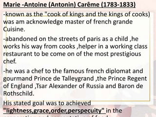 Marie -Antoine (Antonin) Carême (1783-1833)
-known as the "cook of kings and the kings of cooks)
was am acknowledge master of french grande
Cuisine.
-abandoned on the streets of paris as a child ,he
works his way from cooks ,helper in a working class
restaurant to be come on of the most prestigious
chef.
-he was a chef to the famous french diplomat and
gourmand Prince de Talleygrand ,the Prince Regent
of England ,Tsar Alexander of Russia and Baron de
Rothschild.
His stated goal was to achieved
"lightness,grace,order,perspecuity" in the
 