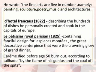 He wrote "the fine arts are five in number ,namely;
painting, sculpture,poetry,music and architectures.
d'hotel francaus (1822) - describing the hundreds
of dishes he personally created and cook in the
capitals of europe.
Le pâtissier royal parisian (1825) -containing
fanciful design for lespieces montées , the great
decorative centerpiece that were the crowning glory
of grand dinner.
Caréme died before age 50 burn out, according to
tailhade "by the flame of his genius and the coal of
the spits".
 