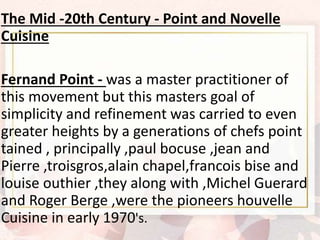 The Mid -20th Century - Point and Novelle
Cuisine
Fernand Point - was a master practitioner of
this movement but this masters goal of
simplicity and refinement was carried to even
greater heights by a generations of chefs point
tained , principally ,paul bocuse ,jean and
Pierre ,troisgros,alain chapel,francois bise and
louise outhier ,they along with ,Michel Guerard
and Roger Berge ,were the pioneers houvelle
Cuisine in early 1970's.
 