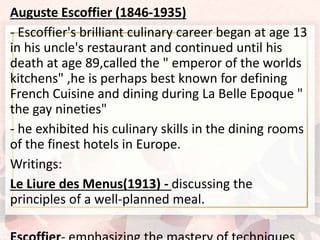 Auguste Escoffier (1846-1935)
- Escoffier's brilliant culinary career began at age 13
in his uncle's restaurant and continued until his
death at age 89,called the " emperor of the worlds
kitchens" ,he is perhaps best known for defining
French Cuisine and dining during La Belle Epoque "
the gay nineties"
- he exhibited his culinary skills in the dining rooms
of the finest hotels in Europe.
Writings:
Le Liure des Menus(1913) - discussing the
principles of a well-planned meal.
 