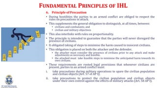 FUNDAMENTAL PRINCIPLES OF IHL
6. Principle of Precaution
? During hostilities the parties to an armed conflict are obliged to respect the
rules on precautions in attack.
? This supplements the general obligation to distinguish, at all times, between:
? civilians and combatants; and
? civilian and military objectives
? This also interlinks with rules on proportionality.
? The principle is intended to guarantee that the parties will never disregard the
presence of civilians.
? It obligated taking of steps to minimise the harm caused to innocent civilians.
? This obligation is placed on both the attacker and the defender.
? the attacker must consider the presence of civilians prior to any attack and make
adjustments as necessary and feasible.
? the attacked must take feasible steps to minimise the anticipated harm towards its
own civilians.
? These requirements are rooted legal provisions that whenever civilians are
present, parties to an armed conflict must:
i. take precautions during military operations to spare the civilian population
and civilian objects (Art. 57 of AP I);
ii. take precautions to protect the civilian population and civilian objects
under their own control against the effects of military attacks (Art. 58 AP I).
 