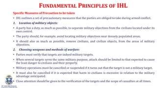 FUNDAMENTAL PRINCIPLES OF IHL
Specific Measures of Precaution to be taken
? IHL outlines a set of precautionary measures that the parties are obliged to take during armed conflict.
1. Location of military objects:
? A party has a duty, as much as possible, to separate military objectives from the civilians located under its
own control.
? The party should, for example, avoid locating military objectives near densely populated areas.
? It should also as much as possible, remove civilians, and civilian objects, from the areas of military
objectives.
2. Choosing weapons and methods of warfare:
? Parties must verify that targets are indeed military targets.
? When several targets serve the same military purpose, attack should be limited to that expected to cause
the least danger to civilians and their property.
? Military operations must be cancelled or suspended if it turns out that the target is not a military target.
? It must also be cancelled if it is expected that harm to civilians is excessive in relation to the military
advantage anticipated.
? Close attention should be given to the verification of the targets and the scope of casualties at all times.
 