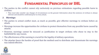 FUNDAMENTAL PRINCIPLES OF IHL
? The parties to the conflict cannot rely exclusively on previous estimations regarding possible harm to
civilians:
? They must take consider any changes of circumstances on the ground. Information about the existence of civilians is always
relevant and should be confirmed prior to every attack.
3. Warnings:
? The parties to armed conflict must, as much as possible, give effective warnings to civilians before an
attack.
? Warnings increase the opportunities for civilians to protect themselves from any possible harm caused by
attacks.
? However, warnings cannot be misused as justification to target civilians who chose to stay in the
battlefield for any reason.
? The effectiveness of the warning is crucial for the legality of military operations.
? The attacker bears the burden of proof that the method used to distribute and disseminate the warnings
was indeed effective.
 