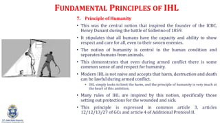 FUNDAMENTAL PRINCIPLES OF IHL
7. Principle of Humanity
? This was the central notion that inspired the founder of the ICRC,
Henry Dunant during the battle of Solferino of 1859.
? It stipulates that all humans have the capacity and ability to show
respect and care for all, even to their sworn enemies.
? The notion of humanity is central to the human condition and
separates humans from animals.
? This demonstrates that even during armed conflict there is some
common sense of and respect for humanity.
? Modern IHL is not naive and accepts that harm, destruction and death
can be lawful during armed conflict.
? IHL simply looks to limit the harm, and the principle of humanity is very much at
the heart of this ambition.
? Many rules of IHL are inspired by this notion, specifically those
setting out protections for the wounded and sick.
? This principle is expressed in common article 3, articles
12/12/13/27 of GCs and article 4 of Additional Protocol II.
 
