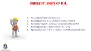 INHERENT LIMITS OF IHL
1. Does not prohibit the use of violence
2. It cannot protect all those affected by an armed conflict
3. It cannot distinguish according to the purpose of the conflict
4. It cannot prohibit a party to overcome the enemy
5. It presupposes that parties to an armed conflict have rationale aims
 