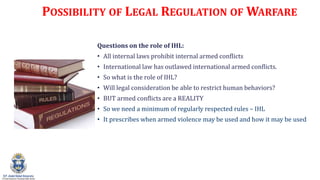 POSSIBILITY OF LEGAL REGULATION OF WARFARE
Questions on the role of IHL:
? All internal laws prohibit internal armed conflicts
? International law has outlawed international armed conflicts.
? So what is the role of IHL?
? Will legal consideration be able to restrict human behaviors?
? BUT armed conflicts are a REALITY
? So we need a minimum of regularly respected rules C IHL
? It prescribes when armed violence may be used and how it may be used
 