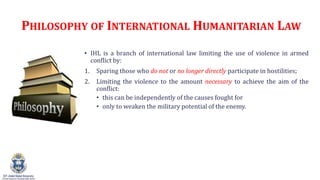 PHILOSOPHY OF INTERNATIONAL HUMANITARIAN LAW
? IHL is a branch of international law limiting the use of violence in armed
conflict by:
1. Sparing those who do not or no longer directly participate in hostilities;
2. Limiting the violence to the amount necessary to achieve the aim of the
conflict:
? this can be independently of the causes fought for
? only to weaken the military potential of the enemy.
 