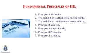FUNDAMENTAL PRINCIPLES OF IHL
1. Principle of Distinction
2. The prohibition to attack those hors de combat
3. The prohibition to inflict unnecessary suffering
4. Principle of Necessity
5. Principle of Proportionality
6. Principle of Precaution
7. Principle of humanity
 