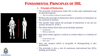 FUNDAMENTAL PRINCIPLES OF IHL
1. Principle of Distinction
? The principle of distinction under IHL is that only combatants may
be directly targeted.
? This is to protect civilians in armed conflict.
? Without the principle of distinction, there would be no limitation on
the methods of warfare.
? The specific rules where the principle of distinction is set out are
articles 48 and 52 of AP 1.
? The above define those that can be lawfully attacked.
? Combatants
? Military objectives
? Any direct attack against a civilian or civilian object is a violation of
IHL:
? Grave breach; and
? War crime
? Also, any weapon which is incapable of distinguishing is also
prohibited.
? The principle is also a rule of customary international law (CIL),
binding on all States.
 