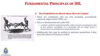 FUNDAMENTAL PRINCIPLES OF IHL
2. The Prohibition to Attack those Hors de Combat
? These are combatants who are sick, wounded, surrendered,
captured, shipwrecked, POWs, etc.
? This is a fundamental rule under IHL.
? a solider could be targeted lawfully under normal circumstances, but
if that soldiers surrenders or is wounded and no longer poses a
threat, then it is prohibited to attack that person.
? Additionally, they may be entitled to extensive protections if they
meet the criteria of Prisoners of War.
 