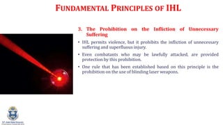 FUNDAMENTAL PRINCIPLES OF IHL
3. The Prohibition on the Infliction of Unnecessary
Suffering
? IHL permits violence, but it prohibits the infliction of unnecessary
suffering and superfluous injury.
? Even combatants who may be lawfully attacked, are provided
protection by this prohibition.
? One rule that has been established based on this principle is the
prohibition on the use of blinding laser weapons.
 