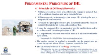 FUNDAMENTAL PRINCIPLES OF IHL
4. Principle of (Military) Necessity
? Military necessity permits armed forces to engage in conduct that
will result in destruction and harm being inflicted.
? Military necessity acknowledges that under IHL, winning the war is
a legitimate consideration.
? However, the principle does not give the armed forces the freedom
to ignore humanitarian considerations altogether.
? It must be interpreted in the context of specific prohibitions and in
accordance with the other principles of IHL.
? It is important to note that the notion itself is to be found within the
rules of IHL.
? For example, Art. 52 of AP I list objects that can be attacked.
? The notion cannot be applied to override specific protections or
create exceptions where the text does not provide for one.
? The US military tribunal in the Krupp case stated:
? [T]o claim that [the laws of war] can be wantonly C at the sole discretion of any
one belligerent C disregarded when he considers his own situation to be critical,
means nothing more or less than to abrogate the laws and customs of war.
 