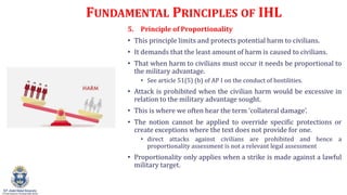 FUNDAMENTAL PRINCIPLES OF IHL
5. Principle of Proportionality
? This principle limits and protects potential harm to civilians.
? It demands that the least amount of harm is caused to civilians.
? That when harm to civilians must occur it needs be proportional to
the military advantage.
? See article 51(5) (b) of AP I on the conduct of hostilities.
? Attack is prohibited when the civilian harm would be excessive in
relation to the military advantage sought.
? This is where we often hear the term collateral damage.
? The notion cannot be applied to override specific protections or
create exceptions where the text does not provide for one.
? direct attacks against civilians are prohibited and hence a
proportionality assessment is not a relevant legal assessment
? Proportionality only applies when a strike is made against a lawful
military target.
 