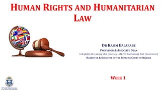 HUMAN RIGHTS AND HUMANITARIAN
LAW
DR KASIM BALARABE
PROFESSOR & ASSOCIATE DEAN
LLB (ABU), BL (ABUJA), LLM (GENEVA), LLM (VU AMSTERDAM), PHD (MAASTRICHT)
BARRISTER & SOLICITOR OF THE SUPREME COURT OF NIGERIA
WEEK 1
 