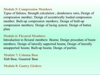 Module 5: Compression Members
Types of failures, Strength calculation ; slenderness ratio, Design of
compression member; Design of eccentrically loaded compression
member; Built-up compression members; Design of built-up
compression members; Design of lacing system; Design of batten
plate
Module 6: Flexural Members
Introduction to flexural members: Beams; Design procedure of beam
members; Design of laterally supported beams; Design of laterally
unsupported beams; Built-up beams; Design of purlins
Module 7: Column Base
Slab Base, Gusseted Base
Module 8: Gantry Girders
 