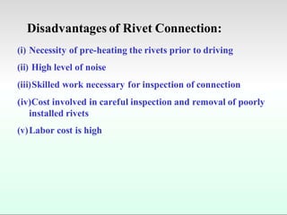 Disadvantages of Rivet Connection:
(i) Necessity of pre-heating the rivets prior to driving
(ii) High level of noise
(iii)Skilled work necessary for inspection of connection
(iv)Cost involved in careful inspection and removal of poorly
installed rivets
(v)Labor cost is high
 