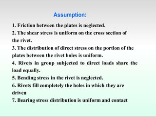 Assumption:
1. Friction between the plates is neglected.
2. The shear stress is uniform on the cross section of
the rivet.
3. The distribution of direct stress on the portion of the
plates between the rivet holes is uniform.
4. Rivets in group subjected to direct loads share the
load equally.
5. Bending stress in the rivet is neglected.
6. Rivets fill completely the holes in which they are
driven
7. Bearing stress distribution is uniform and contact
 