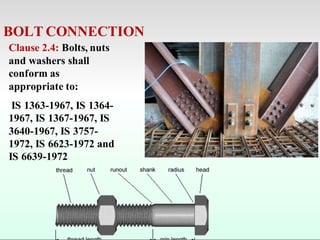 BOLT CONNECTION
Clause 2.4: Bolts, nuts
and washers shall
conform as
appropriate to:
IS 1363-1967, IS 1364-
1967, IS 1367-1967, IS
3640-1967, IS 3757-
1972, IS 6623-1972 and
IS 6639-1972
 