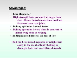 Advantages:
• Less Manpower
• High strength bolts are much stronger than
rivet. Hence, bolted connections need less
fasteners than rivet joints
• Bolting operation is much faster
• Bolting operation is very silent in contrast to
hammering noise in riveting
• Bolting is a cold process; No risk of fire
• Bolt can be removed, replaced or retightened
easily in the event of faulty bolting or
damaged bolts due to accidents/hazards
 